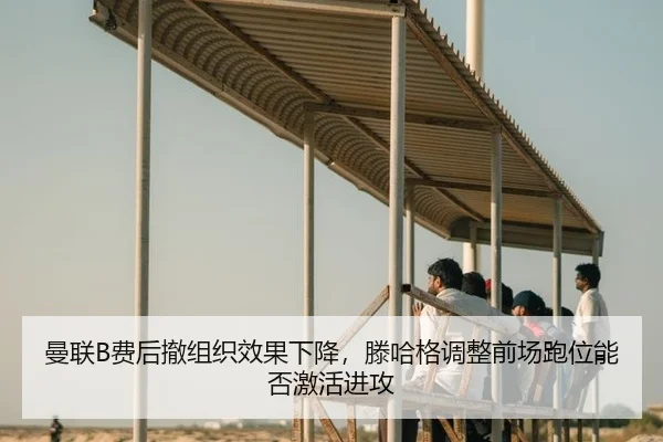曼联B费后撤组织效果下降，滕哈格调整前场跑位能否激活进攻